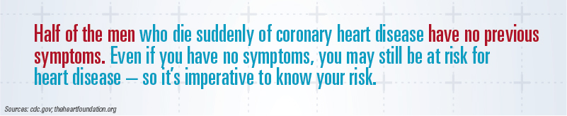 Half of the men who die suddenly of coronary heart disease have no previous symptoms. Even if you have no symptoms, you may still be at risk for heart disease -- so it's imperative you know your risk.